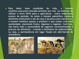 Para obter boas condições de vida, o homem
neolítico procurava moradia próximo aos rios, na intenção de
utilizar a terra fértil para a agricultura - outro importante
avanço do período. Se antes o homem paleolítico coletava
alimentos praticando o ato da caça e da pesca para sobreviver,
o homem neolítico passou a produzir o que comer com mais
assiduidade, plantando frutos, legumes e vegetais. Com isso,
não havia mais a necessidade de vagarem constantemente à
procura de alimentos - criando o fenômeno do sedentarismo,
ou seja, a permanência em lugar fixado em detrimento do
nomadismo.
 