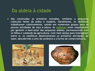 Da aldeia à cidade
 São construídas as primeiras moradias, similares a pequenos
cubículos feitos de palha e madeira. Geralmente, os neolíticos
trabalhavam coletivamente, saindo em numerosos grupos para as
poucas atividades de caça e pesca. As mulheres eram responsáveis
por garantir o bem-estar das pequenas aldeias, permanecendo com
os filhos e cuidando da agricultura. Com mais tempo para interagirem
entre si, os neolíticos desenvolveram as primeiras atividades de
lazer, descobrindo a arte da cerâmica e a forma de comercializá-la.
 