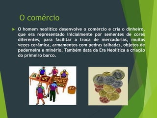 O comércio
 O homem neolítico desenvolve o comércio e cria o dinheiro,
que era representado inicialmente por sementes de cores
diferentes, para facilitar a troca de mercadorias, muitas
vezes cerâmica, armamentos com pedras talhadas, objetos de
pederneira e minério. Também data da Era Neolítica a criação
do primeiro barco.
 
