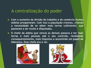 A centralização do poder
 Com o aumento da divisão do trabalho e do comércio muitas
aldeias prosperaram. Com isso a população cresceu, criando
a necessidade de se obter mais terras cultiváveis, que
passaram a ser muito e disputadas.
 O chefe da aldeia que vencia as demais passava a ter mais
terras e mais pessoas sob o seu controle, recebendo
consequentemente, mais impostos e assumindo um papel de
liderança. Esse chefe era o rei.
 
