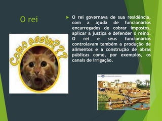 O rei  O rei governava de sua residência,
com a ajuda de funcionários
encarregados de cobrar impostos,
aplicar a justiça e defender o reino.
O rei e seus funcionários
controlavam também a produção de
alimentos e a construção de obras
públicas como, por exemplos, os
canais de irrigação.
 