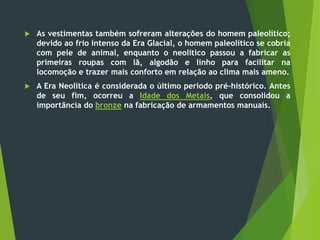  As vestimentas também sofreram alterações do homem paleolítico;
devido ao frio intenso da Era Glacial, o homem paleolítico se cobria
com pele de animal, enquanto o neolítico passou a fabricar as
primeiras roupas com lã, algodão e linho para facilitar na
locomoção e trazer mais conforto em relação ao clima mais ameno.
 A Era Neolítica é considerada o último período pré-histórico. Antes
de seu fim, ocorreu a Idade dos Metais, que consolidou a
importância do bronze na fabricação de armamentos manuais.
 