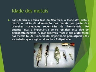 Idade dos metais
 Considerada a última fase do Neolítico, a Idade dos Metais
marca o início da dominação dos metais por parte das
primeiras sociedades sedentárias da Pré-História. No
entanto, qual a importância de se ressaltar esse tipo de
descoberta humana? O que podemos frisar é que a utilização
dos metais foi de fundamental importância para algumas das
sociedades que surgiram durante a Antiguidade.
 