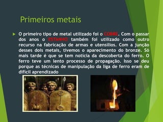 Primeiros metais
 O primeiro tipo de metal utilizado foi o COBRE. Com o passar
dos anos o ESTANHO também foi utilizado como outro
recurso na fabricação de armas e utensílios. Com a junção
desses dois metais, tivemos o aparecimento do bronze. Só
mais tarde é que se tem notícia da descoberta do ferro. O
ferro teve um lento processo de propagação. Isso se deu
porque as técnicas de manipulação da liga de ferro eram de
difícil aprendizado
 