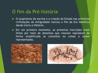 O fim da Pré-história
 O surgimento da escrita e a criação do Estado nas primeiras
civilizações da Antiguidade marcou o fim da Era Neolítica
dando início a História.
 Em um primeiro momento, as primeiras inscrições eram
feitas por meio de desenhos que visavam reproduzir de
forma simplificada os conceitos ou coisas a serem
representadas.
 
