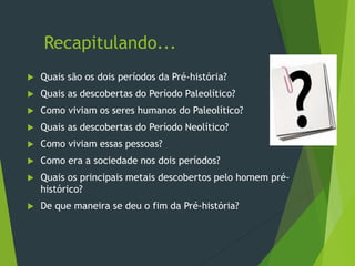 Recapitulando...
 Quais são os dois períodos da Pré-história?
 Quais as descobertas do Período Paleolítico?
 Como viviam os seres humanos do Paleolítico?
 Quais as descobertas do Período Neolítico?
 Como viviam essas pessoas?
 Como era a sociedade nos dois períodos?
 Quais os principais metais descobertos pelo homem pré-
histórico?
 De que maneira se deu o fim da Pré-história?
 