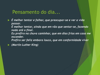 Pensamento do dia...
 É melhor tentar e falhar, que preocupar-se e ver a vida
passar.
É melhor tentar, ainda que em vão que sentar-se, fazendo
nada até o final.
Eu prefiro na chuva caminhar, que em dias frios em casa me
esconder.
Prefiro ser feliz embora louco, que em conformidade viver
 (Martin Luther King)
 