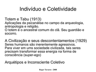 Indivíduo e Coletividade Totem e Tabu (1913)‏ Aplicações da psicanálise no campo da arqueologia, antropologia e religião. O totem é o ancestral comum do clã. Seu guardião e socorro.  A Civilização e seus descontentamentos (1929)‏ Seres humanos são inerentemente agressivos. Para viver em ums sociedade civilizada, tais seres precisam transformar essa energia na forma de consciência (super-ego)‏ Arquétipos e Inconsciente Coletivo 