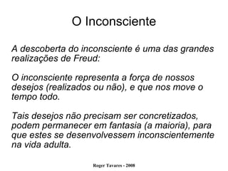 O Inconsciente A descoberta do inconsciente é uma das grandes realizações de Freud: O inconsciente representa a força de nossos desejos (realizados ou não), e que nos move o tempo todo. Tais desejos não precisam ser concretizados, podem permanecer em fantasia (a maioria), para que estes se desenvolvessem inconscientemente na vida adulta. 