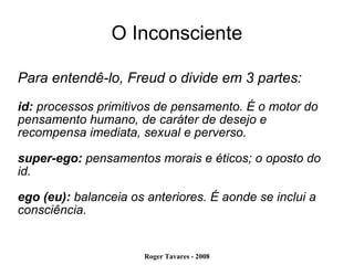 O Inconsciente Para entendê-lo, Freud o divide em 3 partes:  id:  processos primitivos de pensamento. É o motor do pensamento humano, de caráter de desejo e recompensa imediata, sexual e perverso. super-ego:  pensamentos morais e éticos; o oposto do id. ego (eu):  balanceia os anteriores. É aonde se inclui a consciência. 