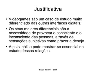 Justificativa Videogames são um caso de estudo muito diferenciado das outras interfaces digitais. Os seus maiores diferenciais são a necessidade de provocar o consciente e o inconsciente das pessoas, através de sensações subjetivas como prazer e desejo. A psicanálise pode mostrar-se essencial no estudo dessas relações. 
