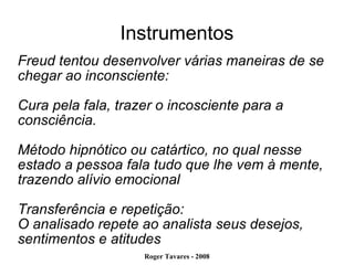 Instrumentos Freud tentou desenvolver várias maneiras de se chegar ao inconsciente:  Cura pela fala, trazer o incosciente para a consciência. Método hipnótico ou catártico, no qual nesse estado a pessoa fala tudo que lhe vem à mente, trazendo alívio emocional Transferência e repetição: O analisado repete ao analista seus desejos, sentimentos e atitudes 