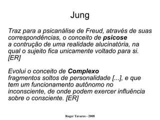 Jung Traz para a psicanálise de Freud, através de suas correspondências, o conceito de  psicose a contrução de uma realidade alucinatória, na qual o sujeito fica unicamente voltado para si. [ER] Evolui o conceito de  Complexo fragmentos soltos de personalidade [...], e que tem um funcionamento autônomo no inconsciente, de onde podem exercer influência sobre o consciente. [ER] 
