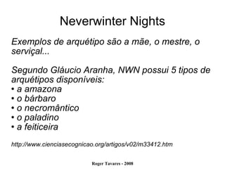 Neverwinter Nights Exemplos de arquétipo são a mãe, o mestre, o serviçal... Segundo Gláucio Aranha, NWN possui 5 tipos de arquétipos disponíveis: a amazona o bárbaro o necromântico o paladino a feiticeira http://www.cienciasecognicao.org/artigos/v02/m33412.htm 