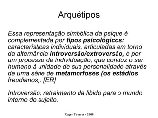 Arquétipos Essa representação simbólica da psique é complementada por  tipos psicológicos: características individuais, articuladas em torno da alternância  introversão/extroversão,  e por um processo de individuação, que conduz o ser humano à unidade de sua personalidade através de uma série de  metamorfoses (os estádios  freudianos). [ER] Introversão: retraimento da libido para o mundo interno do sujeito. 
