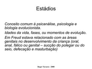 Estádios Conceito comum à psicanálise, psicologia e biologia evolucionista. Idades da vida, fases, ou momentos de evolução. Em Freud estava relacionado com as áreas genitais no desenvolvimento da criança (oral, anal, fálico ou genital – sucção do polegar ou do seio, defecação e masturbação)‏ 