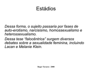 Estádios Dessa forma, o sujeito passaria por fases de auto-erotismo, narcisismo, homossexualismo e heterossexualismo. Dessa tese “falocêntrica” surgem diversos debates sobre a sexualidade feminina, incluindo Lacan e Melanie Klein. 