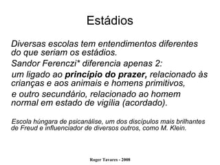 Estádios Diversas escolas tem entendimentos diferentes do que seriam os estádios. Sandor Ferenczi* diferencia apenas 2:  um ligado ao  princípio do prazer,  relacionado às crianças e aos animais e homens primitivos,  e outro secundário, relacionado ao homem normal em estado de vigília (acordado). Escola húngara de psicanálise, um dos discípulos mais brilhantes de Freud e influenciador de diversos outros, como M. Klein. 