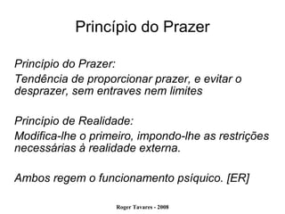 Princípio do Prazer Princípio do Prazer: Tendência de proporcionar prazer, e evitar o desprazer, sem entraves nem limites Princípio de Realidade: Modifica-lhe o primeiro, impondo-lhe as restrições necessárias à realidade externa. Ambos regem o funcionamento psíquico. [ER] 