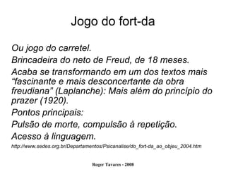 Jogo do fort-da Ou jogo do carretel. Brincadeira do neto de Freud, de 18 meses. Acaba se transformando em um dos textos mais “fascinante e mais desconcertante da obra freudiana” (Laplanche): Mais além do princípio do prazer (1920). Pontos principais: Pulsão de morte, compulsão à repetição. Acesso à linguagem. http://www.sedes.org.br/Departamentos/Psicanalise/do_fort-da_ao_objeu_2004.htm 