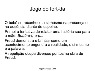 Jogo do fort-da O bebê se reconhece a si mesmo na presença e na ausência diante do espelho. Primeira tentativa de relatar uma história sua para a mãe.  Bebê-o-o-o-o... Freud demonstra o brincar como um acontecimento engendra a realidade, o si mesmo e a palavra. A repetição ocupa diversos pontos na obra de Freud. 