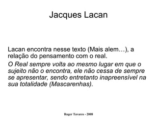 Jacques Lacan Lacan encontra nesse texto (Mais alem…), a relação do pensamento com o real. O Real sempre volta ao mesmo lugar em que o sujeito não o encontra, ele não cessa de sempre se apresentar, sendo entretanto inapreensível na sua totalidade (Mascarenhas). 
