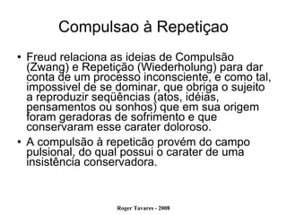Compulsao à Repetiçao Freud relaciona as ideias de Compulsão (Zwang) e Repetição (Wiederholung) para dar conta de um processo inconsciente, e como tal, impossivel de se dominar, que obriga o sujeito a reproduzir seqüências (atos, idéias, pensamentos ou sonhos) que em sua origem foram geradoras de sofrimento e que conservaram esse carater doloroso. A compulsão à repeticão provém do campo pulsional, do qual possui o carater de uma insistência conservadora. 