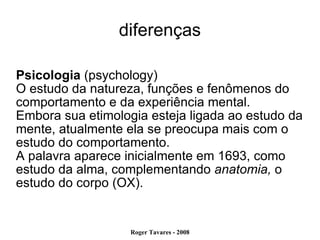 diferenças Psicologia  (psychology)‏ O estudo da natureza, funções e fenômenos do comportamento e da experiência mental. Embora sua etimologia esteja ligada ao estudo da mente, atualmente ela se preocupa mais com o estudo do comportamento.  A palavra aparece inicialmente em 1693, como estudo da alma, complementando  anatomia,  o estudo do corpo (OX). 