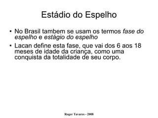 Estádio do Espelho No Brasil tambem se usam os termos  fase do espelho  e  estágio do espelho Lacan define esta fase, que vai dos 6 aos 18 meses de idade da criança, como uma conquista da totalidade de seu corpo.  