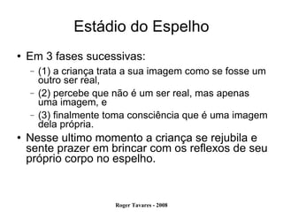 Estádio do Espelho Em 3 fases sucessivas:  (1) a criança trata a sua imagem como se fosse um outro ser real,  (2) percebe que não é um ser real, mas apenas uma imagem, e  (3) finalmente toma consciência que é uma imagem dela própria.  Nesse ultimo momento a criança se rejubila e sente prazer em brincar com os reflexos de seu próprio corpo no espelho.  