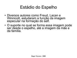 Estádio do Espelho Diversos autores como Freud, Lacan e Winnicott, estudaram a função da imagem especular na formação do self.  O suporte no qual se forma essa imagem pode ser desde o espelho, até a imagem da mãe e da família.  