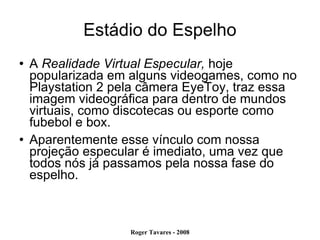 Estádio do Espelho A  Realidade Virtual Especular,  hoje popularizada em alguns videogames, como no Playstation 2 pela câmera EyeToy, traz essa imagem videográfica para dentro de mundos virtuais, como discotecas ou esporte como fubebol e box.  Aparentemente esse vínculo com nossa projeção especular é imediato, uma vez que todos nós já passamos pela nossa fase do espelho.  