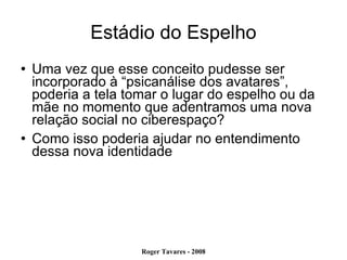 Estádio do Espelho Uma vez que esse conceito pudesse ser incorporado à “psicanálise dos avatares”, poderia a tela tomar o lugar do espelho ou da mãe no momento que adentramos uma nova relação social no ciberespaço?  Como isso poderia ajudar no entendimento dessa nova identidade 