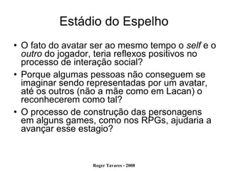 Estádio do Espelho O fato do avatar ser ao mesmo tempo o  self  e o  outro  do jogador, teria reflexos positivos no processo de interação social?  Porque algumas pessoas não conseguem se imaginar sendo representadas por um avatar, até os outros (não a mãe como em Lacan) o reconhecerem como tal? O processo de construção das personagens em alguns games, como nos RPGs, ajudaria a avançar esse estagio?  