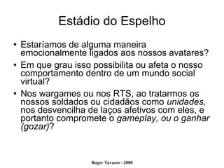 Estádio do Espelho Estaríamos de alguma maneira emocionalmente ligados aos nossos avatares? Em que grau isso possibilita ou afeta o nosso comportamento dentro de um mundo social virtual? Nos wargames ou nos RTS, ao tratarmos os nossos soldados ou cidadãos como  unidades,  nos desvencilha de laços afetivos com eles, e portanto compromete o  gameplay, ou o ganhar (gozar) ? 