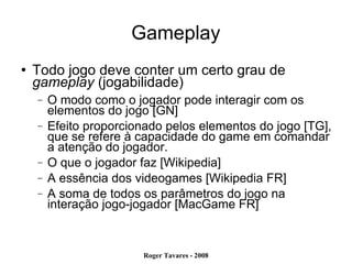 Gameplay Todo jogo deve conter um certo grau de  gameplay  (jogabilidade)‏ O modo como o jogador pode interagir com os elementos do jogo [GN] Efeito proporcionado pelos elementos do jogo [TG], que se refere à capacidade do game em comandar a atenção do jogador. O que o jogador faz [Wikipedia] A essência dos videogames [Wikipedia FR] A soma de todos os parâmetros do jogo na interação jogo-jogador [MacGame FR] 