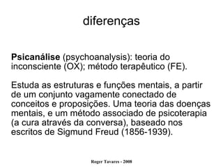 diferenças Psicanálise  (psychoanalysis): teoria do inconsciente (OX); método terapêutico (FE). Estuda as estruturas e funções mentais, a partir de um conjunto vagamente conectado de conceitos e proposições. Uma teoria das doenças mentais, e um método associado de psicoterapia (a cura através da conversa), baseado nos escritos de Sigmund Freud (1856-1939). 