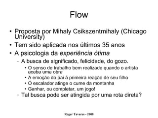 Flow Proposta por Mihaly Csikszentmihaly (Chicago University)‏ Tem sido aplicada nos últimos 35 anos A psicologia da  experiência ótima A busca de significado, felicidade, do gozo. O senso de trabalho bem realizado quando o artista acaba uma obra A emoção do pai à primeira reação de seu filho O escalador atinge o cume da montanha Ganhar, ou completar, um jogo! Tal busca pode ser atingida por uma rota direta? 