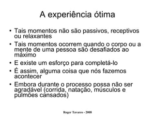 A experiência ótima Tais momentos não são passivos, receptivos ou relaxantes Tais momentos ocorrem quando o corpo ou a mente de uma pessoa são desafiados ao máximo E existe um esforço para completá-lo É assim, alguma coisa que nós fazemos acontecer Embora durante o processo possa não ser agradável (corrida, natação, músculos e pulmões cansados)‏ 