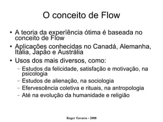 O conceito de Flow A teoria da experïência ótima é baseada no conceito de Flow Aplicações conhecidas no Canadá, Alemanha, Itália, Japão e Austrália Usos dos mais diversos, como: Estudos da felicidade, satisfação e motivação, na psicologia Estudos de alienação, na sociologia Efervescência coletiva e rituais, na antropologia Até na evolução da humanidade e religião 