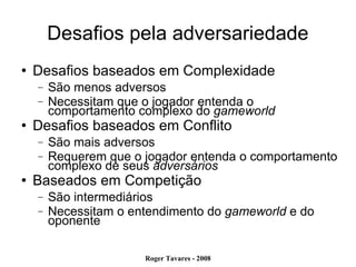 Desafios pela adversariedade Desafios baseados em Complexidade São menos adversos Necessitam que o jogador entenda o comportamento complexo do  gameworld Desafios baseados em Conflito São mais adversos Requerem que o jogador entenda o comportamento complexo de seus  adversários Baseados em Competição São intermediários Necessitam o entendimento do  gameworld  e do oponente 