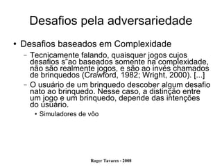 Desafios pela adversariedade Desafios baseados em Complexidade Tecnicamente falando, quaisquer jogos cujos desafios s”ao baseados somente na complexidade, não são realmente jogos, e são ao invés chamados de brinquedos (Crawford, 1982; Wright, 2000). [...]  O usuário de um brinquedo descober algum desafio nato ao brinquedo. Nesse caso, a distinção entre um jogo e um brinquedo, depende das intenções do usuário. Simuladores de vôo  