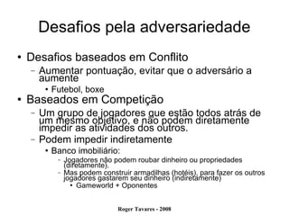 Desafios pela adversariedade Desafios baseados em Conflito Aumentar pontuação, evitar que o adversário a aumente Futebol, boxe Baseados em Competição Um grupo de jogadores que estão todos atrás de um mesmo objetivo, e não podem diretamente impedir as atividades dos outros. Podem impedir indiretamente Banco imobiliário:  Jogadores não podem roubar dinheiro ou propriedades (diretamente). Mas podem construir armadilhas (hotéis), para fazer os outros jogadores gastarem seu dinheiro (indiretamente)‏ Gameworld + Oponentes 
