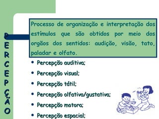 PERCEPÇÃO Percepção auditiva; Percepção visual; Percepção tátil; Percepção olfativa/gustativa; Percepção motora; Percepção espacial; Processo de organização e interpretação dos estímulos que são obtidos por meio dos orgãos dos sentidos: audição, visão, tato, paladar e olfato. 