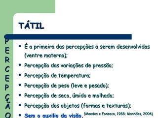 É a primeira das percepções a serem desenvolvidas (ventre materno); Percepção das variações de pressão; Percepção de temperatura; Percepção de peso (leve e pesado); Percepção de seco, úmido e molhado; Percepção dos objetos (formas e texturas); Sem o auxilio da visão. TÁTIL (Mendes e Fonseca, 1988; Manhães, 2004) PERCEPÇÃO 