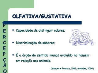 Capacidade de distinguir odores; Discriminação de sabores; É o órgão do sentido menos evoluído no homem em relação aos animais. OLFATIVA/GUSTATIVA (Mendes e Fonseca, 1988; Manhães, 2004) PERCEPÇÃO 