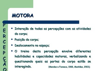 Interação de todas as percepções com as atividades do corpo; Posição do corpo; Deslocamento no espaço; O treino desta percepção envolve diferentes habilidades e capacidades motoras, verbalizando e questionando quais as partes do corpo estão se interagindo. MOTORA (Mendes e Fonseca, 1988, Manhães, 2003) PERCEPÇÃO 