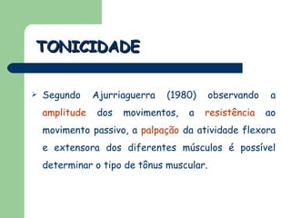Segundo Ajurriaguerra (1980) observando a   amplitude   dos movimentos, a   resistência   ao movimento passivo, a   palpação   da atividade flexora e extensora dos diferentes músculos é possível determinar o tipo de tônus muscular.  TONICIDADE 