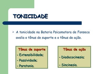 A tonicidade na Bateria Psicomotora de Fonseca avalia o tônus de suporte e o tônus de ação. TONICIDADE Tônus de suporte -  Extensibilidade;  - Passividade;  - Paratonia. Tônus de ação -  Diadococinesia; - Sincinesia. 