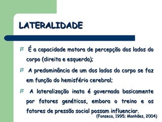 LATERALIDADE É a capacidade motora de percepção dos lados do corpo (direita e esquerda); A predominância de um dos lados do corpo se faz em função do hemisfério cerebral; A lateralização inata é governada basicamente por fatores genéticos, embora o treino e os fatores de pressão social possam influenciar. (Fonseca, 1995; Manhães, 2004) 